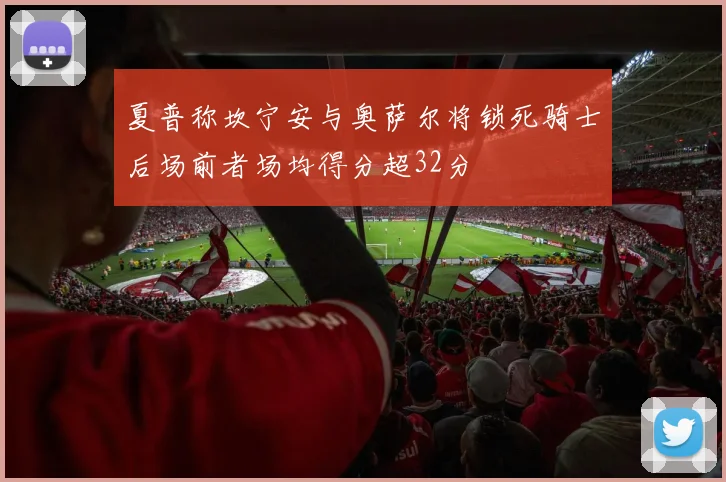 夏普称坎宁安与奥萨尔将锁死骑士后场前者场均得分超32分