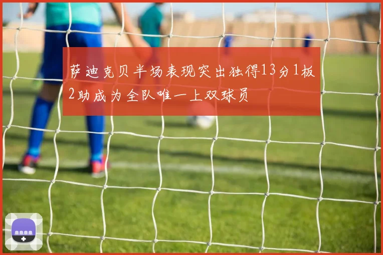 萨迪克贝半场表现突出独得13分1板2助成为全队唯一上双球员