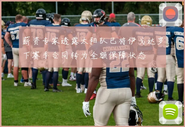 薪资专家透露太阳队已将伊戈达罗下赛季合同转为全额保障状态