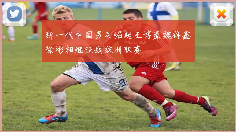 新一代中国男足崛起王博豪魏祥鑫徐彬相继征战欧洲联赛