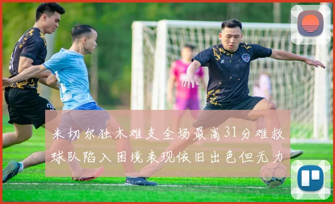 米切尔独木难支全场最高31分难救球队陷入困境表现依旧出色但无力回天