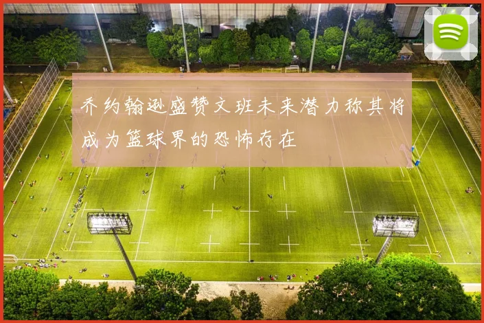 乔约翰逊盛赞文班未来潜力称其将成为篮球界的恐怖存在