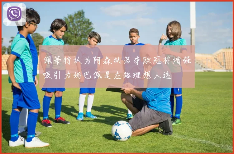 佩蒂特认为阿森纳若夺欧冠将增强吸引力姆巴佩是左路理想人选