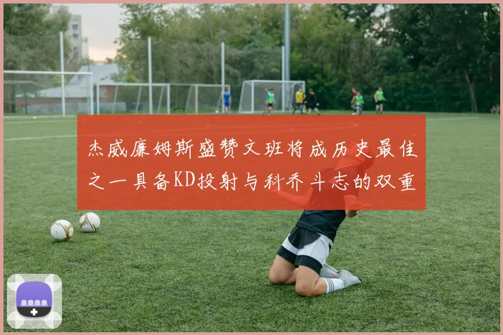 杰威廉姆斯盛赞文班将成历史最佳之一具备KD投射与科乔斗志的双重优势