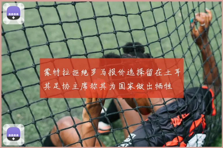 蒙特拉拒绝罗马报价选择留在土耳其足协主席称其为国家做出牺牲