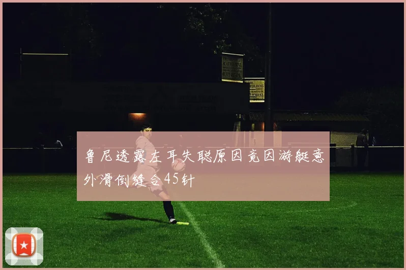 鲁尼透露左耳失聪原因竟因游艇意外滑倒缝合45针