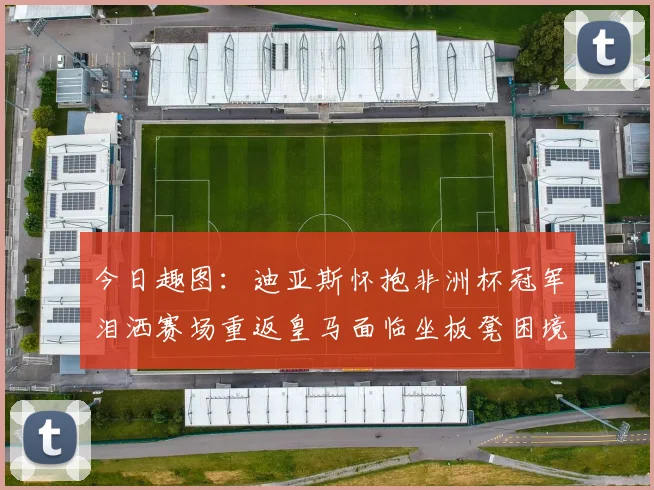 今日趣图：迪亚斯怀抱非洲杯冠军泪洒赛场重返皇马面临坐板凳困境