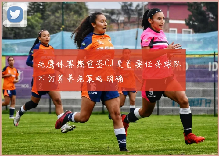老鹰休赛期重签CJ是首要任务球队不打算养老策略明确