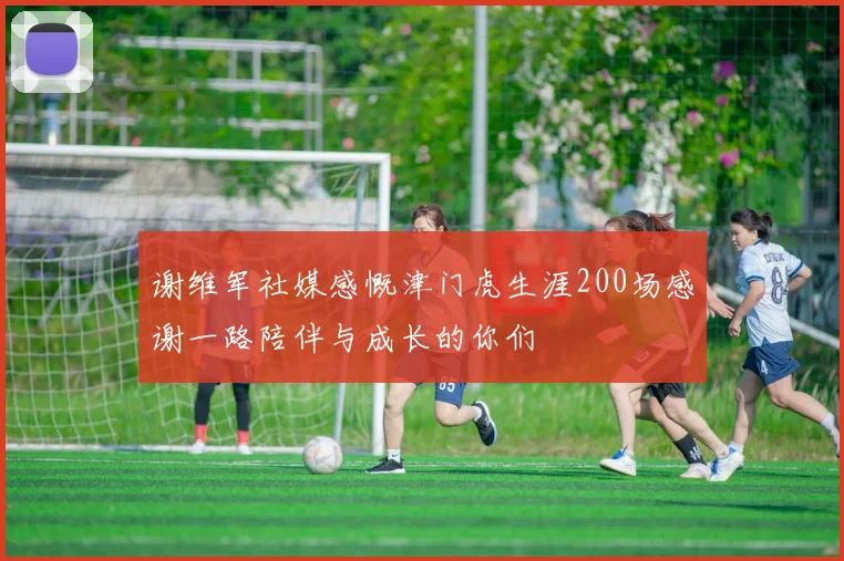谢维军社媒感慨津门虎生涯200场感谢一路陪伴与成长的你们