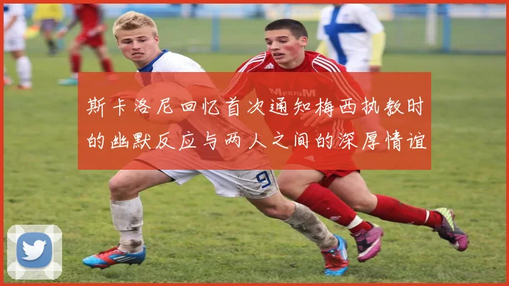斯卡洛尼回忆首次通知梅西执教时的幽默反应与两人之间的深厚情谊