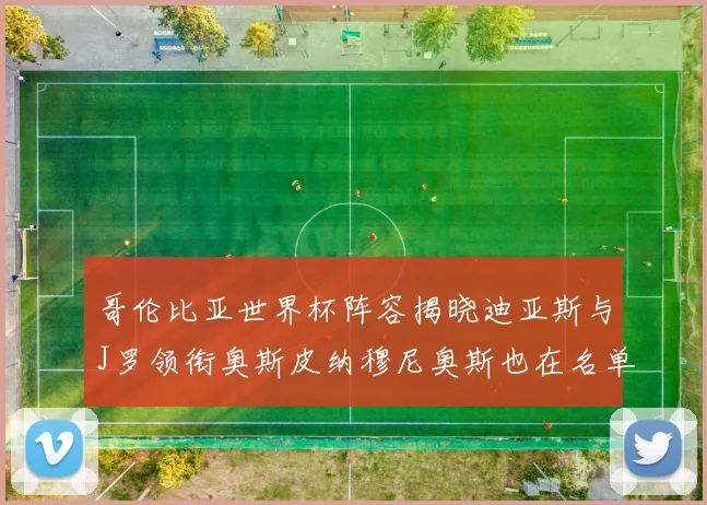 哥伦比亚世界杯阵容揭晓迪亚斯与J罗领衔奥斯皮纳穆尼奥斯也在名单中